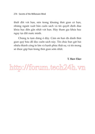 274 - Secrets of the Millionaire Mind

thiết đối với bạn, nên trong khoảng thời gian có hạn,
những người xuất bản cuốn sách và tôi quyết định đưa
khóa học đến gần nhất với bạn. Hãy tham gia khóa học
ngay tại đất nước mình.
Chúng ta tạm dừng ở đây. Cảm ơn bạn đã dành thời
gian quý báu để đọc cuốn sách này. Tôi chúc bạn gặt hái
nhiều thành công to lớn và hạnh phúc thật sự, và tôi mong
sẽ được gặp bạn trong thời gian sớm nhất.

T. Harv Eker

http://forum.tech24h.vn

 