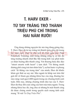 Bí Mật Tư Duy Triệu Phú - 275

T. HARV EKER TỪ TAY TRẮNG TRỞ THÀNH
TRIỆU PHÚ CHỈ TRONG
HAI NĂM RƯỠI!
Ứng dụng những nguyên tắc mà ông đang giảng dạy,
T. Harv Eker đã từ tay trắng trở thành triệu phú chỉ trong
hai năm rưỡi. Eker là chủ tịch tổ chức giáo dục Peak
Potentials Training, một trong những công ty có tốc độ
tăng trưởng nhanh nhất Bắc Mỹ trong lĩnh vực phát triển
cá nhân hướng đến thành công. Với thương hiệu độc đáo
“street smarts with heart” ( tạm dịch “Trí thông minh
đường phố cùng trái tim nhân hậu”), sự hài hước và phong
cách “đi thẳng vào trọng tâm” của mình, Eker đã khiến
khán giả thật sự say mê. Mọi người từ khắp nơi trên thế
giới đổ về tham gia những khóa học của ông, thường lúc
nào cũng vượt quá 2.000 người trong các chương trình cuối
tuần. Đến nay, những chương trình đào tạo của T. Harv
Eker đã thay đổi cuộc sống của hơn nửa triệu người. Trong
những khóa học đó, ông chia sẻ những bí mật thành công
đã được chứng minh trong quyển sách mang tính cách
mạng “Bí mật Tư Duy Triệu Phú”.

http://forum.tech24h.vn

 