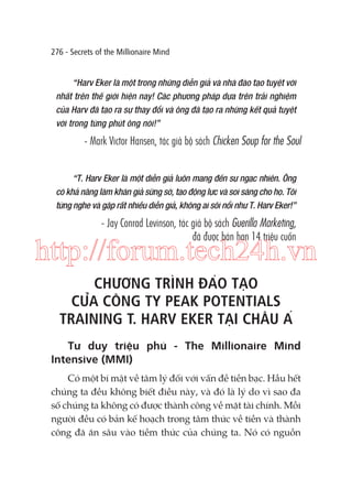 276 - Secrets of the Millionaire Mind

“Harv Eker là một trong những diễn giả và nhà đào tạo tuyệt vời
nhất trên thế giới hiện nay! Các phương pháp dựa trên trải nghiệm
của Harv đã tạo ra sự thay đổi và ông đã tạo ra những kết quả tuyệt
vời trong từng phút ông nói!”

- Mark Victor Hansen, tác giả bộ sách Chicken Soup for the Soul
“T. Harv Eker là một diễn giả luôn mang đến sự ngạc nhiên. Ông
có khả năng làm khán giả sững sờ, tạo động lực và soi sáng cho họ. Tôi
từng nghe và gặp rất nhiều diễn giả, không ai sôi nổi như T. Harv Eker!”

- Jay Conrad Levinson, tác giả bộ sách Guerilla Marketing,
đã được bán hơn 14 triệu cuốn

http://forum.tech24h.vn
CHƯƠNG TRÌNH ĐÀO TẠO
CỦA CÔNG TY PEAK POTENTIALS
TRAINING T. HARV EKER TẠI CHÂU Á
Tư duy triệu phú - The Millionaire Mind
Intensive (MMI)
Có một bí mật về tâm lý đối với vấn đề tiền bạc. Hầu hết
chúng ta đều không biết điều này, và đó là lý do vì sao đa
số chúng ta không có được thành công về mặt tài chính. Mỗi
người đều có bản kế hoạch trong tâm thức về tiền và thành
công đã ăn sâu vào tiềm thức của chúng ta. Nó có nguồn

 