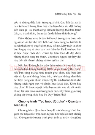 Bí Mật Tư Duy Triệu Phú - 277

gốc từ những điều kiện trong quá khứ. Câu hỏi đặt ra là:
bản kế hoạch trong tâm thức của bạn được cài đặt hướng
đến điều gì – sự thành công, sự tầm thường, thất bại, tranh
đấu, sự thanh thản, thu nhập ổn định hay thất thường?
Điều không may là bản kế hoạch trong tâm thức mỗi
người sẽ tồn tại cho đến hết cuộc đời chúng ta, trừ khi ta
xác định được và quyết định thay đổi nó. May mắn là khóa
học 3 ngày này sẽ giúp bạn làm điều đó. Tại khóa học, bạn
sẽ học được cách điều chỉnh lại bản thân để đạt được
những thành công tài chính. Với nhiều người, sự thay đổi
này đến rất nhanh chóng và tồn tại lâu dài.
Nếu bạn không hoàn toàn thỏa mãn với thu nhập của
bạn, nếu bạn không hài lòng 100% về giá trị ròng thu được,
nếu bạn căng thẳng hoặc muốn phát điên, nếu bạn làm
việc cật lực mà không thăng tiến, nếu bạn không khai thác
hết tiềm năng của chính mình, vậy thì đã đến lúc dành cho
những cách nghĩ mới và chiến lược khác biệt. Khóa học
này chính là bước ngoặt. Nếu bạn muốn vừa dư dả về tài
chính lại vừa thoải mái trong tâm hồn, hãy tham gia cùng
chúng tôi trong khóa học Tư Duy Triệu Phú!

http://forum.tech24h.vn

Chương trình “Tạo bước đột phá” - Quantum
Leap (QL)
Chương trình Quantum Leap là một chương trình bao
gồm các khóa học, trại huấn luyện, hội thảo có một không
hai. Không một chương trình phát triển cá nhân nào giống

 