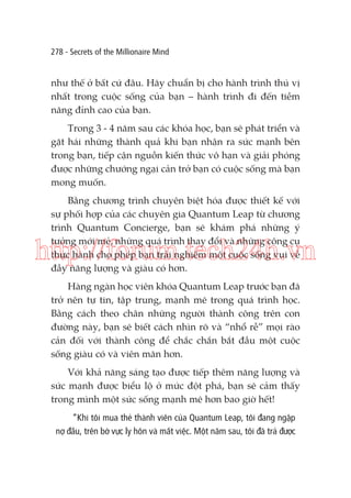 278 - Secrets of the Millionaire Mind

như thế ở bất cứ đâu. Hãy chuẩn bị cho hành trình thú vị
nhất trong cuộc sống của bạn – hành trình đi đến tiềm
năng đỉnh cao của bạn.
Trong 3 - 4 năm sau các khóa học, bạn sẽ phát triển và
gặt hái những thành quả khi bạn nhận ra sức mạnh bên
trong bạn, tiếp cận nguồn kiến thức vô hạn và giải phóng
được những chướng ngại cản trở bạn có cuộc sống mà bạn
mong muốn.
Bằng chương trình chuyên biệt hóa được thiết kế với
sự phối hợp của các chuyên gia Quantum Leap từ chương
trình Quantum Concierge, bạn sẽ khám phá những ý
tưởng mới mẻ, những quá trình thay đổi và những công cụ
thực hành cho phép bạn trải nghiệm một cuộc sống vui vẻ
đầy năng lượng và giàu có hơn.

http://forum.tech24h.vn
Hàng ngàn học viên khóa Quantum Leap trước bạn đã
trở nên tự tin, tập trung, mạnh mẽ trong quá trình học.
Bằng cách theo chân những người thành công trên con
đường này, bạn sẽ biết cách nhìn rõ và “nhổ rễ” mọi rào
cản đối với thành công để chắc chắn bắt đầu một cuộc
sống giàu có và viên mãn hơn.
Với khả năng sáng tạo được tiếp thêm năng lượng và
sức mạnh được biểu lộ ở mức đột phá, bạn sẽ cảm thấy
trong mình một sức sống mạnh mẽ hơn bao giờ hết!
“Khi tôi mua thẻ thành viên của Quantum Leap, tôi đang ngập
nợ đầu, trên bờ vực ly hôn và mất việc. Một năm sau, tôi đã trả được

 