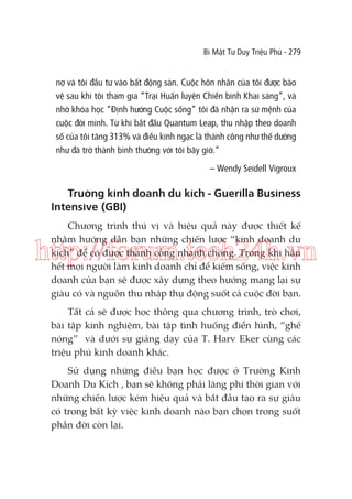 Bí Mật Tư Duy Triệu Phú - 279

nợ và tôi đầu tư vào bất động sản. Cuộc hôn nhân của tôi được bảo
vệ sau khi tôi tham gia “Trại Huấn luyện Chiến binh Khai sáng”, và
nhờ khóa học “Định hướng Cuộc sống” tôi đã nhận ra sứ mệnh của
cuộc đời mình. Từ khi bắt đầu Quantum Leap, thu nhập theo doanh
số của tôi tăng 313% và điều kinh ngạc là thành công như thế dường
như đã trở thành bình thường với tôi bây giờ.”
– Wendy Seidell Vigroux

Truờng kinh doanh du kích - Guerilla Business
Intensive (GBI)
Chương trình thú vị và hiệu quả này được thiết kế
nhằm hướng dẫn bạn những chiến lược “kinh doanh du
kích” để có được thành công nhanh chóng. Trong khi hầu
hết mọi người làm kinh doanh chỉ để kiếm sống, việc kinh
doanh của bạn sẽ được xây dựng theo hướng mang lại sự
giàu có và nguồn thu nhập thụ động suốt cả cuộc đời bạn.

http://forum.tech24h.vn
Tất cả sẽ được học thông qua chương trình, trò chơi,
bài tập kinh nghiệm, bài tập tình huống điển hình, “ghế
nóng” và dưới sự giảng dạy của T. Harv Eker cùng các
triệu phú kinh doanh khác.
Sử dụng những điều bạn học được ở Trường Kinh
Doanh Du Kích , bạn sẽ không phải lãng phí thời gian với
những chiến lược kém hiệu quả và bắt đầu tạo ra sự giàu
có trong bất kỳ việc kinh doanh nào bạn chọn trong suốt
phần đời còn lại.

 