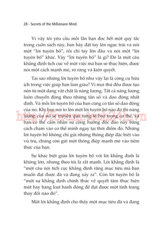 28 - Secrets of the Millionaire Mind

Vì vậy tôi yêu cầu mỗi lần bạn đọc hết một quy tắc
trong cuốn sách này, bạn hãy đặt tay lên ngực trái và nói
một “lời tuyên bố”, rồi chỉ tay lên đầu và nói một “lời
tuyên bố” khác. Vậy “lời tuyên bố” là gì? Đó là một câu
khẳng định tích cực về một việc mà bạn sẽ thực hiện, được
nói một cách mạnh mẽ, rõ ràng và kiên quyết.
Tại sao những lời tuyên bố như vậy lại là công cụ hữu
ích trong việc giúp bạn làm giàu? Vì mọi thứ đều được tạo
nên từ một dạng vật chất là năng lượng. Tất cả năng lượng
luôn chuyển động theo những tần số và dao động nhất
định. Và mỗi lời tuyên bố của bạn cũng có tần số dao động
của nó. Khi bạn nói to lên một lời tuyên bố nào đó thì năng
lượng của nó sẽ truyền qua từng tế bào trong cơ thể, và
bạn có thể cảm nhận sự cộng hưởng độc đáo này bằng
cách chạm vào cơ thể mình ngay tại thời điểm đó. Những
lời tuyên bố không chỉ gửi những thông điệp đặc biệt vào
vũ trụ, chúng còn gửi một thông điệp mạnh mẽ vào tiềm
thức của bạn.

http://forum.tech24h.vn
Sự khác biệt giữa lời tuyên bố với lời khẳng định là
không lớn, nhưng theo tôi là rất mạnh. Lời khẳng định là
“một câu nói tích cực khẳng định rằng mục tiêu mà bạn
muốn đạt được đã và đang xảy ra”. Còn lời tuyên bố là
“một sự khẳng định chính thức về quyết tâm thực hiện
một hay hàng loạt hành động để đạt được một tình trạng
thay đổi nào đó”.
Một lời khẳng định cho thấy một mục tiêu đã và đang

 