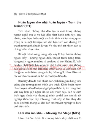 280 - Secrets of the Millionaire Mind

Huấn luyện cho nhà huấn luyện - Train the
Trainer (TTT)
Trở thành những nhà đào tạo là một trong những
ngành nghề thú vị và hấp dẫn nhất hành tinh này. Tuy
nhiên, việc bạn thiếu một vài kiến thức và kỹ năng quan
trọng sẽ là một trở ngại lớn cho bạn trên con đường trở
thành những nhà huấn luyện. Và như thế, tất nhiên bạn sẽ
chẳng kiếm được tiền.
Bí mật thành công trong việc này là học hỏi từ những
người thầy – những người diễn thuyết trước hàng trăm,
hàng ngàn người một lúc và có được số tiền khổng lồ. Vấn
đề duy nhất đó là hầu như các nhà huấn luyện này không
bao giờ lộ ra bí mật làm nên thành công và các diễn tiến
đằng sau mỗi thành công của họ. Nhưng T. Harv Eker và
các cố vấn của mình sẽ hé lộ cho bạn điều đó.

http://forum.tech24h.vn
Bạn hãy đến để biết chính xác cách làm giàu bằng việc
giảng dạy những gì mà mình yêu thích. Khóa huấn luyện
cho chuyên viên đào tạo sẽ giúp bạn thêm tự tin trong lĩnh
vực này hơn gấp ngàn lần so với trước đây. Bạn sẽ cảm
thấy ngạc nhiên với những gì mình có thể làm sau khi tốt
nghiệp khóa học này. Chương trình này sẽ làm thay đổi
cuộc đời bạn, mang lại cho bạn sự chuyên nghiệp và hiệu
quả tài chính.

Làm chủ sân khấu - Making the Stage (MTS)
Làm chủ Sân khấu là chương trình duy nhất mà T.

 