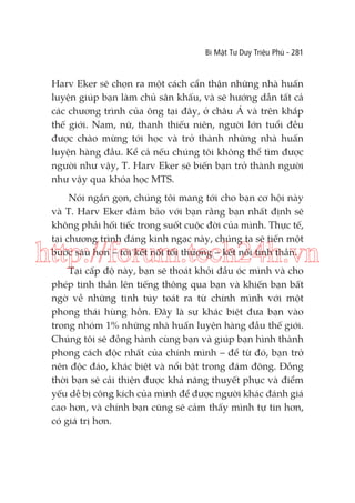 Bí Mật Tư Duy Triệu Phú - 281

Harv Eker sẽ chọn ra một cách cẩn thận những nhà huấn
luyện giúp bạn làm chủ sân khấu, và sẽ hướng dẫn tất cả
các chương trình của ông tại đây, ở châu Á và trên khắp
thế giới. Nam, nữ, thanh thiếu niên, người lớn tuổi đều
được chào mừng tới học và trở thành những nhà huấn
luyện hàng đầu. Kể cả nếu chúng tôi không thể tìm được
người như vậy, T. Harv Eker sẽ biến bạn trở thành người
như vậy qua khóa học MTS.
Nói ngắn gọn, chúng tôi mang tới cho bạn cơ hội này
và T. Harv Eker đảm bảo với bạn rằng bạn nhất định sẽ
không phải hối tiếc trong suốt cuộc đời của mình. Thực tế,
tại chương trình đáng kinh ngạc này, chúng ta sẽ tiến một
bước sâu hơn – tới kết nối tối thượng – kết nối tinh thần.

http://forum.tech24h.vn
Tại cấp độ này, bạn sẽ thoát khỏi đầu óc mình và cho
phép tinh thần lên tiếng thông qua bạn và khiến bạn bất
ngờ về những tinh túy toát ra từ chính mình với một
phong thái hùng hồn. Đây là sự khác biệt đưa bạn vào
trong nhóm 1% những nhà huấn luyện hàng đầu thế giới.
Chúng tôi sẽ đồng hành cùng bạn và giúp bạn hình thành
phong cách độc nhất của chính mình – để từ đó, bạn trở
nên độc đáo, khác biệt và nổi bật trong đám đông. Đồng
thời bạn sẽ cải thiện được khả năng thuyết phục và điểm
yếu dễ bị công kích của mình để được người khác đánh giá
cao hơn, và chính bạn cũng sẽ cảm thấy mình tự tin hơn,
có giá trị hơn.

 