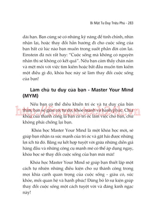Bí Mật Tư Duy Triệu Phú - 283

dài hạn. Bạn cũng sẽ có những kỹ năng để tinh chỉnh, nhìn
nhận lại, hoặc thay đổi hẳn hướng đi cho cuộc sống của
bạn bất cứ lúc nào bạn muốn trong suốt phần đời còn lại.
Einstein đã nói rất hay: “Cuộc sống mà không có nguyên
nhân thì sẽ không có kết quả”. Nếu bạn cảm thấy chán nản
và mệt mỏi với việc tìm kiếm hoặc bắt đầu muốn tìm kiếm
một điều gì đó, khóa học này sẽ làm thay đổi cuộc sống
của bạn!

Làm chủ tư duy của bạn - Master Your Mind
(MYM)
Nếu bạn có thể điều khiển trí óc và tư duy của bản
thân, bạn sẽ giàu có, tự do, khỏe mạnh và hạnh phúc. Chìa
khóa của thành công là bạn có trí óc làm việc cho bạn, chứ
không phải chống lại bạn.

http://forum.tech24h.vn
Khóa học Master Your Mind là một khóa học mới, sẽ
giúp bạn nhận ra sức mạnh của trí óc và gặt hái được những
lợi ích từ đó. Bằng sự kết hợp tuyệt vời giữa những diễn giả
hàng đầu và những công cụ mạnh mẽ có thể áp dụng ngay,
khóa học sẽ thay đổi cuộc sống của bạn mãi mãi!
Khóa học Master Your Mind sẽ giúp bạn thiết lập một
cách tự nhiên những điều kiện cho sự thành công trong
mọi khía cạnh quan trọng của cuộc sống - giàu có, sức
khỏe, mối quan hệ và hạnh phúc! Đừng bỏ lỡ sự kiện giúp
thay đổi cuộc sống một cách tuyệt vời và đáng kinh ngạc
này!

 