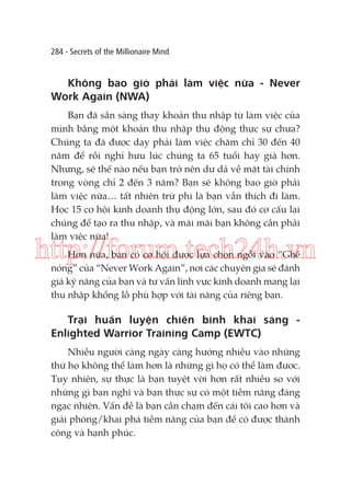 284 - Secrets of the Millionaire Mind

Không bao giờ phải làm việc nữa - Never
Work Again (NWA)
Bạn đã sẵn sàng thay khoản thu nhập từ làm việc của
mình bằng một khoản thu nhập thụ động thực sự chưa?
Chúng ta đã được dạy phải làm việc chăm chỉ 30 đến 40
năm để rồi nghỉ hưu lúc chúng ta 65 tuổi hay già hơn.
Nhưng, sẽ thế nào nếu bạn trở nên dư dả về mặt tài chính
trong vòng chỉ 2 đến 3 năm? Bạn sẽ không bao giờ phải
làm việc nữa… tất nhiên trừ phi là bạn vẫn thích đi làm.
Học 15 cơ hội kinh doanh thụ động lớn, sau đó cơ cấu lại
chúng để tạo ra thu nhập, và mãi mãi bạn không cần phải
làm việc nữa!

http://forum.tech24h.vn
Hơn nữa, bạn có cơ hội được lựa chọn ngồi vào “Ghế
nóng” của “Never Work Again”, nơi các chuyên gia sẽ đánh
giá kỹ năng của bạn và tư vấn lĩnh vực kinh doanh mang lại
thu nhập khổng lồ phù hợp với tài năng của riêng bạn.

Trại huấn luyện chiến binh khai sáng Enlighted Warrior Training Camp (EWTC)
Nhiều người càng ngày càng hướng nhiều vào những
thứ họ không thể làm hơn là những gì họ có thể làm đươc.
̣
Tuy nhiên, sự thực là bạn tuyệt vời hơn rất nhiều so với
những gì bạn nghĩ và bạn thực sự có một tiềm năng đáng
ngạc nhiên. Vấn đề là bạn cần chạm đến cái tôi cao hơn và
giải phóng/khai phá tiềm năng của bạn để có được thành
công và hạnh phúc.

 