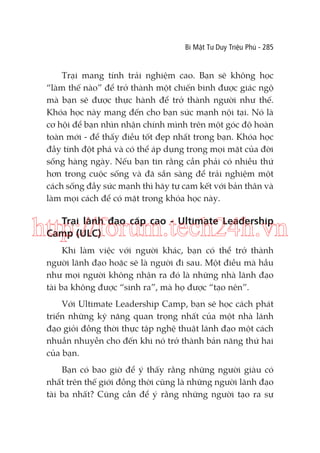 Bí Mật Tư Duy Triệu Phú - 285

Trại mang tính trải nghiệm cao. Bạn sẽ không học
“làm thế nào” để trở thành một chiến binh được giác ngộ
mà bạn sẽ được thực hành để trở thành người như thế.
Khóa học này mang đến cho bạn sức mạnh nội tại. Nó là
cơ hội để bạn nhìn nhận chính mình trên một góc độ hoàn
toàn mới - để thấy điều tốt đẹp nhất trong bạn. Khóa học
đầy tính đột phá và có thể áp dụng trong mọi mặt của đời
sống hàng ngày. Nếu bạn tin rằng cần phải có nhiều thứ
hơn trong cuộc sống và đã sẵn sàng để trải nghiệm một
cách sống đầy sức mạnh thì hãy tự cam kết với bản thân và
làm mọi cách để có mặt trong khóa học này.

Trại lãnh đạo cấp cao - Ultimate Leadership
Camp (ULC)

http://forum.tech24h.vn
Khi làm việc với người khác, bạn có thể trở thành
người lãnh đạo hoặc sẽ là người đi sau. Một điều mà hầu
như mọi người không nhận ra đó là những nhà lãnh đạo
tài ba không được “sinh ra”, mà họ được “tạo nên”.
Với Ultimate Leadership Camp, bạn sẽ học cách phát
triển những kỹ năng quan trọng nhất của một nhà lãnh
đạo giỏi đồng thời thực tập nghệ thuật lãnh đạo một cách
nhuần nhuyễn cho đến khi nó trở thành bản năng thứ hai
của bạn.
Bạn có bao giờ để ý thấy rằng những người giàu có
nhất trên thế giới đồng thời cũng là những người lãnh đạo
tài ba nhất? Cũng cần để ý rằng những người tạo ra sự

 