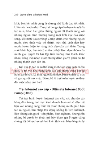 286 - Secrets of the Millionaire Mind

khác biệt lớn nhất cũng là những nhà lãnh đạo tốt nhất.
Ultimate Leadership Camp sẽ cung cấp cho bạn cầu nối đã
tạo ra sự khác biệt giữa những người rất thành công với
những người bình thường trong mọi lĩnh vực của cuộc
sống. Ultimate Leadership Camp dành cho những người
muốn theo đuổi việc trở thành một nhà lãnh đạo hay
muốn hoàn thiện kỹ năng lãnh đạo của bản thân. Trong
suốt khóa học, bạn sẽ có nhiều cơ hội lãnh đạo nhóm của
mình giải quyết 15 bài tập tình huống thử thách khác
nhau, đồng thời nhận được những đánh giá và phản hồi từ
những thành viên còn lại.
Kết quả là bạn sẽ có thể sống một cuộc sống có tầm cao
mới, tự tin với khả năng lãnh đạo của mình trong bất cứ
hoàn cảnh nào. Là một người lãnh đạo, bạn sẽ phải có mặt
và giải quyết mọi việc. Đừng bỏ lỡ trại huấn luyện sẽ thay
đổi cuộc sống của bạn!

http://forum.tech24h.vn
Trại Internet cao cấp - Ultimate Internet Boot
Camp (UIBC)
Tại trại huấn luyện Internet cao cấp, các chuyên gia
hàng đầu trong lĩnh vực kinh doanh Internet sẽ dẫn dắt
bạn vào những công thức đã được chứng minh giúp bạn
tạo ra nguồn thu nhập thụ động khổng lồ trên Internet.
Bạn không cần gì cả - sản phẩm, kinh nghiệm, không cần
những bí quyết kỹ thuật mà hãy tham gia 5 ngày cùng
chúng tôi để học hỏi những kiến thức căn bản để quản lý

 