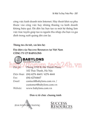 Bí Mật Tư Duy Triệu Phú - 287

công việc kinh doanh trên Internet. Hãy thoát khỏi sự phụ
thuộc vào công việc hay những thương vụ kinh doanh
không hiệu quả. Đã đến lúc bạn tạo ra một hệ thống làm
việc trực tuyến giúp tạo ra nguồn thu nhập cho bạn và gia
đình trong suốt quãng đời còn lại.

Thông tin chi tiết, xin liên hệ:
̣
Đại diện của Success Resources tại Việt Nam
CÔNG TY CP BABYLONS

http://forum.tech24h.vn
Địa chỉ:

Phòng 1702 B, Hà Thành Plaza,
102 Thái Thịnh, Hà Nội
Điện thoại: (04) 6276 4665/ 6276 4644
Fax:
(04) 62764667
Email:
contact@babylons.com.vn /
customer@babylons.com.vn
Website:
www.babylons.com.vn

Đơn vị tổ chức chương trình

 