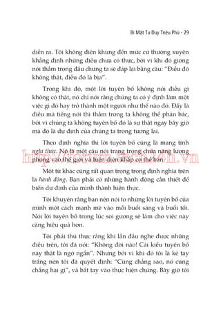 Bí Mật Tư Duy Triệu Phú - 29

diễn ra. Tôi không điên khùng đến mức cứ thường xuyên
khẳng định những điều chưa có thực, bởi vì khi đó giọng
nói thầm trong đầu chúng ta sẽ đáp lại bằng câu: “Điều đó
không thật, điều đó là bịa”.
Trong khi đó, một lời tuyên bố không nói điều gì
không có thật, nó chỉ nói rằng chúng ta có ý định làm một
việc gì đó hay trở thành một người như thế nào đó. Đấy là
điều mà tiếng nói thì thầm trong ta không thể phản bác,
bởi vì chúng ta không tuyên bố đó là sự thật ngay bây giờ
mà đó là dự định của chúng ta trong tương lai.
Theo định nghĩa thì lời tuyên bố cũng là mang tính
nghi thức. Nó là một câu nói trang trọng chứa năng lượng
phóng vào thế giới và hiện diện khắp cơ thể bạn.

http://forum.tech24h.vn
Một từ khác cũng rất quan trọng trong định nghĩa trên
là hành động. Bạn phải có những hành động cần thiết để
biến dự định của mình thành hiện thực.
Tôi khuyên rằng bạn nên nói to những lời tuyên bố của
mình một cách mạnh mẽ vào mỗi buổi sáng và buổi tối.
Nói lời tuyên bố trong lúc soi gương sẽ làm cho việc này
càng hiệu quả hơn.
Tôi phải thú thực rằng khi lần đầu nghe được những
điều trên, tôi đã nói: “Không đời nào! Cái kiểu tuyên bố
này thật là ngớ ngẩn”. Nhưng bởi vì khi đó tôi là kẻ tay
trắng nên tôi đã quyết định: “Cũng chẳng sao, nó cũng
chẳng hại gì”, và bắt tay vào thực hiện chúng. Bây giờ tôi

 