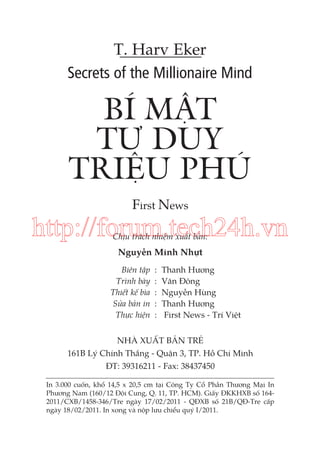 T. Harv Eker
Secrets of the Millionaire Mind

BÍ MẬT
TƯ DUY
TRIỆU PHÚ
First News

http://forum.tech24h.vn
Chịu trách nhiệm xuất bản:

Nguyễn Minh Nhựt
Biên tập
Trình bày
Thiết kế bìa
Sửa bản in
Thực hiện

:
:
:
:
:

Thanh Hương
Văn Đông
Nguyễn Hùng
Thanh Hương
First News - Trí Việt

NHÀ XUẤT BẢN TRẺ
161B Lý Chính Thắng - Quận 3, TP. Hồ Chí Minh
ĐT: 39316211 - Fax: 38437450
In 3.000 cuốn, khổ 14,5 x 20,5 cm tại Công Ty Cổ Phần Thương Mại In
Phương Nam (160/12 Đội Cung, Q. 11, TP. HCM). Giấy ĐKKHXB số 1642011/CXB/1458-346/Tre ngày 17/02/2011 - QĐXB số 21B/QĐ-Tre cấp
ngày 18/02/2011. In xong và nộp lưu chiểu quý I/2011.

 
