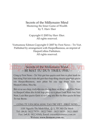 Secrets of the Millionaire Mind
Mastering the Inner Game of Wealth
by T. Harv Eker
Copyright © 2005 by Harv Eker.
All rights reserved.
Vietnamese Edition Copyright © 2007 by First News - Tri Viet.
Published by arrangement with HarperBusiness, an imprint of
HarperCollins Publishers.
All rights reserved.

http://forum.tech24h.vn
Secrets of the Millionaire Mind
– BÍ MẬT TƯ DUY TRIỆU PHÚ –

Công ty First News – Trí Việt giữ bản quyền xuất bản và phát hành ấn
bản tiếng Việt trên toàn thế giới theo hợp đồng chuyển giao bản quyền
với HarperBusiness, một phân bộ của tập đoàn xuất bản
HarperCollins, Hoa Kỳ.
Bất cứ sự sao chép, trích dẫn nào không được sự đồng ý của First News
và HarperCollins đều là bất hợp pháp và vi phạm Luật Xuất bản Việt
Nam, Luật Bản quyền Quốc tế và Công ước Bảo hộ Bản quyền Sở hữu
Trí tuệ Berne.
CÔNG TY VĂN HÓA SÁNG TẠO TRÍ VIỆT - FIRST NEWS

11H Nguyễn Thị Minh Khai, Q. 1, TP. Hồ Chí Minh
Tel: (84.8) 3822 7979 - 3822 7980 - 3823 3859 - 3823 3860
Fax: (84.8) 3822 4560; Email: triviet@firstnews.com.vn
Website: www.firstnews.com.vn

 