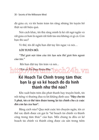 30 - Secrets of the Millionaire Mind

đã giàu có, và tôi hoàn toàn tin rằng những lời tuyên bố
thật sự rất hiệu quả.
Nói cách khác, tôi thà rằng mình là kẻ rất ngớ ngẩn và
rất giàu có hơn là người rất tỉnh táo mà không có gì cả. Còn
bạn thì sao?
Vì thế, tôi đề nghị bạn đặt tay lên ngực và nói…
LỜI TUYÊN BỐ:
“Thế giới nội tâm của tôi tạo nên thế giới bên ngoài
của tôi.”
Rồi bạn đặt tay lên trán và nói...

http://forum.tech24h.vn
“Tôi có Tư Duy Triệu Phú.”

Kế Hoạch Tài Chính trong tâm thức
bạn là gì và kế hoạch đó đã hình
thành như thế nào?

Khi xuất hiện trên đài phát thanh hay truyền hình, tôi
nổi tiếng vì thường đưa ra lời khẳng định sau: “Hãy cho tôi
5 phút, tôi có thể tiên đoán tương lai tài chính cho cả cuộc
đời còn lại của bạn”.
Bằng cách nào? Qua một cuộc trò chuyện ngắn, tôi có
thể xác định được cái gọi là “kế hoạch tài chính và thành
công trong tâm thức” của bạn. Mỗi chúng ta đều có kế
hoạch tài chính và thành công được cài sẵn trong tiềm

 