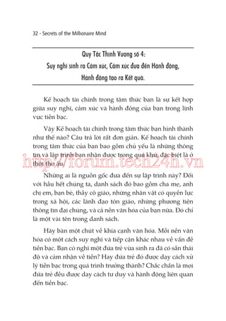 32 - Secrets of the Millionaire Mind

Quy Tắc Thịnh Vượng số 4:
Suy nghĩ sinh ra Cảm xúc, Cảm xúc đưa đến Hành động,
Hành động tạo ra Kết quả.
Kế hoạch tài chính trong tâm thức bạn là sự kết hợp
giữa suy nghĩ, cảm xúc và hành động của bạn trong lĩnh
vực tiền bạc.
Vậy Kế hoạch tài chính trong tâm thức bạn hình thành
như thế nào? Câu trả lời rất đơn giản. Kế hoạch tài chính
trong tâm thức của bạn bao gồm chủ yếu là những thông
tin và lập trình bạn nhận được trong quá khứ, đặc biệt là ở
thời thơ ấu.

http://forum.tech24h.vn
Những ai là nguồn gốc đưa đến sự lập trình này? Đối
với hầu hết chúng ta, danh sách đó bao gồm cha mẹ, anh
chị em, bạn bè, thầy cô giáo, những nhân vật có quyền lực
trong xã hội, các lãnh đạo tôn giáo, những phương tiện
thông tin đại chúng, và cả nền văn hóa của bạn nữa. Đó chỉ
là một vài tên trong danh sách.
Hãy bàn một chút về khía cạnh văn hóa. Mỗi nền văn
hóa có một cách suy nghĩ và tiếp cận khác nhau về vấn đề
tiền bạc. Bạn có nghĩ một đứa trẻ vừa sinh ra đã có sẵn thái
độ và cảm nhận về tiền? Hay đứa trẻ đó được dạy cách xử
lý tiền bạc trong quá trình trưởng thành? Chắc chắn là mọi
đứa trẻ đều được dạy cách tư duy và hành động liên quan
đến tiền bạc.

 