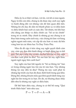 Bí Mật Tư Duy Triệu Phú - 33

Điều ấy là có thật với bạn, với tôi, với tất cả mọi người.
Ngay từ khi còn nhỏ, chúng ta đã được dạy cách suy nghĩ
và hành động đối với những vấn đề liên quan đến tiền.
Những lời chỉ dạy đó dần trở thành phản xạ vô điều kiện
và điều khiển bạn suốt cả cuộc đời. Tất nhiên, trừ khi bạn
chủ động can thiệp và điều chỉnh các “hồ sơ tài chính”
trong trí óc mình. Đây chính là những gì mà chúng ta sẽ
thực hiện trong cuốn sách này, việc chúng tôi làm với hàng
nghìn người mỗi năm, với cấp độ sâu hơn và mức độ bền
vững hơn tại các khóa học Tư Duy Triệu Phú.
Như đã đề cập ở trên rằng suy nghĩ quyết định cảm
xúc, cảm xúc đưa đến hành động và hành động tạo ra kết
quả. Thế nên ở đây nảy ra một câu hỏi khá thú vị: Suy nghĩ
của bạn xuất phát từ đâu? Tại sao bạn lại suy nghĩ khác
người ngồi ngay bên cạnh bạn?

http://forum.tech24h.vn
Suy nghĩ của bạn bắt nguồn từ “hồ sơ thông tin” bạn
có trong những ngăn lưu trữ của trí não bạn. Vậy những
thông tin này đến từ đâu? Thông tin này xuất phát từ
những lập trình của bạn đã được định hình trong quá khứ.
Đúng thế, những khuôn mẫu quá khứ quyết định từng suy
nghĩ lóe lên trong trí óc bạn. Do đó, nó thường được nhắc
đến như là những suy nghĩ có điều kiện.
Để thể hiện điều này, chúng ta có thể bổ sung “Quá
trình Hiển hiện” trên như sau:

P ---> T ---> F ---> A ---> R

 