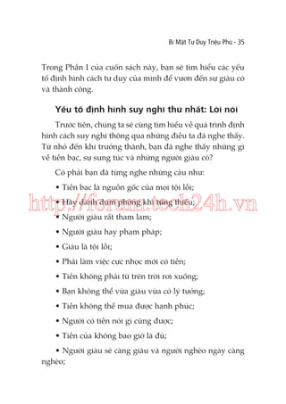 Bí Mật Tư Duy Triệu Phú - 35

Trong Phần I của cuốn sách này, bạn sẽ tìm hiểu các yếu
tố định hình cách tư duy của mình để vươn đến sự giàu có
và thành công.

Yếu tố định hình suy nghĩ thứ nhất: Lời nói
Trước tiên, chúng ta sẽ cùng tìm hiểu về quá trình định
hình cách suy nghĩ thông qua những điều ta đã nghe thấy.
Từ nhỏ đến khi trưởng thành, bạn đã nghe thấy những gì
về tiền bạc, sự sung túc và những người giàu có?
Có phải bạn đã từng nghe những câu như:
• Tiền bạc là nguồn gốc của mọi tội lỗi;

http://forum.tech24h.vn
• Hãy dành dụm phòng khi túng thiếu;
• Người giàu rất tham lam;

• Người giàu hay phạm pháp;
• Giàu là tội lỗi;
• Phải làm việc cực nhọc mới có tiền;
• Tiền không phải từ trên trời rơi xuống;
• Bạn không thể vừa giàu vừa có lý tưởng;
• Tiền không thể mua được hạnh phúc;
• Người có tiền nói gì cũng được;
• Tiền của không bao giờ là đủ;
• Người giàu sẽ càng giàu và người nghèo ngày càng
nghèo;

 