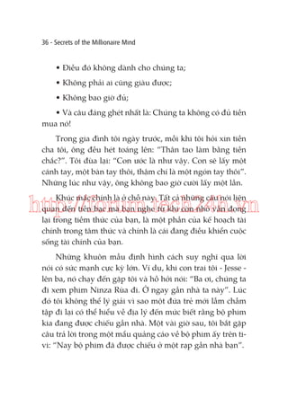 36 - Secrets of the Millionaire Mind

• Điều đó không dành cho chúng ta;
• Không phải ai cũng giàu được;
• Không bao giờ đủ;
• Và câu đáng ghét nhất là: Chúng ta không có đủ tiền
mua nó!
Trong gia đình tôi ngày trước, mỗi khi tôi hỏi xin tiền
cha tôi, ông đều hét toáng lên: “Thân tao làm bằng tiền
chắc?”. Tôi đùa lại: “Con ước là như vậy. Con sẽ lấy một
cánh tay, một bàn tay thôi, thậm chí là một ngón tay thôi”.
Những lúc như vậy, ông không bao giờ cười lấy một lần.
Khúc mắc chính là ở chỗ này. Tất cả những câu nói liên
quan đến tiền bạc mà bạn nghe từ khi còn nhỏ vẫn đọng
lại trong tiềm thức của bạn, là một phần của kế hoạch tài
chính trong tâm thức và chính là cái đang điều khiển cuộc
sống tài chính của bạn.

http://forum.tech24h.vn
Những khuôn mẫu định hình cách suy nghĩ qua lời
nói có sức mạnh cực kỳ lớn. Ví dụ, khi con trai tôi - Jesse lên ba, nó chạy đến gặp tôi và hồ hởi nói: “Ba ơi, chúng ta
đi xem phim Ninza Rùa đi. Ở ngay gần nhà ta này”. Lúc
đó tôi không thể lý giải vì sao một đứa trẻ mới lẫm chẫm
tập đi lại có thể hiểu về địa lý đến mức biết rằng bộ phim
kia đang được chiếu gần nhà. Một vài giờ sau, tôi bắt gặp
câu trả lời trong một mẩu quảng cáo về bộ phim ấy trên tivi: “Nay bộ phim đã được chiếu ở một rạp gần nhà bạn”.

 