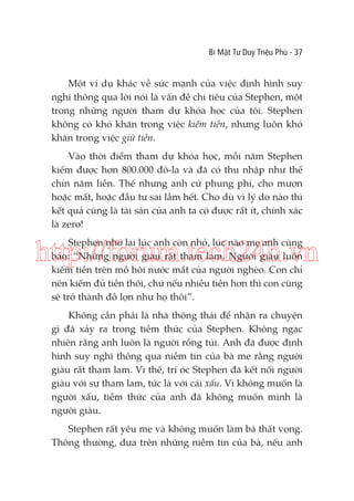 Bí Mật Tư Duy Triệu Phú - 37

Một ví dụ khác về sức mạnh của việc định hình suy
nghĩ thông qua lời nói là vấn đề chi tiêu của Stephen, một
trong những người tham dự khóa học của tôi. Stephen
không có khó khăn trong việc kiếm tiền, nhưng luôn khó
khăn trong việc giữ tiền.
Vào thời điểm tham dự khóa học, mỗi năm Stephen
kiếm được hơn 800.000 đô-la và đã có thu nhập như thế
chín năm liền. Thế nhưng anh cứ phung phí, cho mượn
hoặc mất, hoặc đầu tư sai lầm hết. Cho dù vì lý do nào thì
kết quả cũng là tài sản của anh ta có được rất ít, chính xác
là zero!
Stephen nhớ lại lúc anh còn nhỏ, lúc nào mẹ anh cũng
bảo: “Những người giàu rất tham lam. Người giàu luôn
kiếm tiền trên mồ hôi nước mắt của người nghèo. Con chỉ
nên kiếm đủ tiền thôi, chứ nếu nhiều tiền hơn thì con cũng
sẽ trở thành đồ lợn như họ thôi”.

http://forum.tech24h.vn
Không cần phải là nhà thông thái để nhận ra chuyện
gì đã xảy ra trong tiềm thức của Stephen. Không ngạc
nhiên rằng anh luôn là người rỗng túi. Anh đã được định
hình suy nghĩ thông qua niềm tin của bà mẹ rằng người
giàu rất tham lam. Vì thế, trí óc Stephen đã kết nối người
giàu với sự tham lam, tức là với cái xấu. Vì không muốn là
người xấu, tiềm thức của anh đã không muốn mình là
người giàu.
Stephen rất yêu mẹ và không muốn làm bà thất vọng.
Thông thường, dựa trên những niềm tin của bà, nếu anh

 