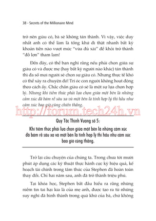 38 - Secrets of the Millionaire Mind

trở nên giàu có, bà sẽ không tán thành. Vì vậy, việc duy
nhất anh có thể làm là tống khứ đi thật nhanh bất kỳ
khoản tiền nào vượt mức “vừa đủ xài” để khỏi trở thành
“đồ lợn” tham lam!
Đến đây, có thể bạn nghĩ rằng nếu phải chọn giữa sự
giàu có và được mẹ (hay bất kỳ người nào khác) tán thành
thì đa số mọi người sẽ chọn sự giàu có. Nhưng thực tế khó
có thể xảy ra chuyện đó! Trí óc con người không hoạt động
theo cách ấy. Chắc chắn giàu có sẽ là một sự lựa chọn hợp
lý. Nhưng khi tiềm thức phải lựa chọn giữa một bên là những
cảm xúc đã bám rễ sâu xa và một bên là tính hợp lý thì hầu như
cảm xúc bao giờ cũng chiến thắng.

http://forum.tech24h.vn
Quy Tắc Thịnh Vượng số 5:
Khi tiềm thức phải lựa chọn giữa một bên là những cảm xúc
đã bám rễ sâu xa và một bên là tính hợp lý thì hầu như cảm xúc
bao giờ cũng thắng.
Trở lại câu chuyện của chúng ta. Trong chưa tới mười
phút áp dụng các kỹ thuật thực hành cực kỳ hiệu quả, kế
hoạch tài chính trong tâm thức của Stephen đã hoàn toàn
thay đổi. Chỉ hai năm sau, anh đã trở thành triệu phú.
Tại khóa học, Stephen bắt đầu hiểu ra rằng những
niềm tin tai hại kia là của mẹ anh, được tạo ra từ những
suy nghĩ đã hình thành trong quá khứ của bà, chứ không

 