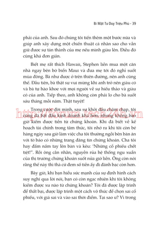 Bí Mật Tư Duy Triệu Phú - 39

phải của anh. Sau đó chúng tôi tiến thêm một bước nữa và
giúp anh xây dựng một chiến thuật cá nhân sao cho vẫn
giữ được sự tán thành của mẹ nếu mình giàu lên. Điều đó
cũng khá đơn giản.
Biết mẹ rất thích Hawaii, Stephen liền mua một căn
nhà ngay bên bờ biển Maui và đưa mẹ tới đó nghỉ suốt
mùa đông. Bà như được ở trên thiên đường, nên anh cũng
thế. Đầu tiên, bà thật sự vui mừng khi anh trở nên giàu có
và bà tự hào khoe với mọi người về sự hiếu thảo và giàu
có của anh. Tiếp theo, anh không còn phải lo cho bà suốt
sáu tháng mỗi năm. Thật tuyệt!
Trong cuộc đời mình, sau sự khởi đầu chậm chạp, tôi
cũng đã bắt đầu kinh doanh khá hơn, nhưng không bao
giờ kiếm được tiền từ chứng khoán. Khi đã biết về kế
hoạch tài chính trong tâm thức, tôi nhớ ra khi tôi còn bé
hàng ngày sau giờ làm việc cha tôi thường ngồi bên bàn ăn
với tờ báo có những trang đăng tin chứng khoán. Cha tôi
hay đấm nắm tay lên bàn và kêu: ‘Những cổ phiếu chết
tiệt!”. Rồi ông cằn nhằn, nguyền rủa hệ thống ngu xuẩn
của thị trường chứng khoán suốt nửa giờ liền. Ông còn nói
rằng thế này thì thà cứ đem số tiền ấy đi đánh bạc còn hơn.

http://forum.tech24h.vn

Bây giờ, khi bạn hiểu sức mạnh của sự định hình cách
suy nghĩ qua lời nói, bạn có còn ngạc nhiên khi tôi không
kiếm được xu nào từ chứng khoán? Tôi đã được lập trình
để thất bại, được lập trình một cách vô thức để chọn sai cổ
phiếu, với giá sai và vào sai thời điểm. Tại sao ư? Vì trong

 