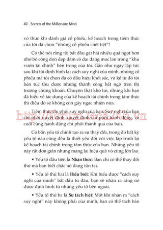 40 - Secrets of the Millionaire Mind

vô thức khi đánh giá cổ phiếu, kế hoạch trong tiềm thức
của tôi đã chọn “những cổ phiếu chết tiệt”!
Có thể nói rằng tôi bắt đầu gặt hái nhiều quả ngọt hơn
nhờ bỏ công dọn dẹp đám cỏ dại đang mọc lan trong “khu
vườn tài chính” bên trong của tôi. Gần như ngay lập tức
sau khi tôi định hình lại cách suy nghĩ của mình, những cổ
phiếu mà tôi chọn đã có dấu hiệu khởi sắc, và kể từ đó tôi
liên tục thu được những thành công bất ngờ trên thị
trường chứng khoán. Chuyện thật khó tin, nhưng khi bạn
đã hiểu về tác dụng của kế hoạch tài chính trong tâm thức
thì điều đó sẽ không còn gây ngạc nhiên nữa.
Tiềm thức chi phối suy nghĩ của bạn. Suy nghĩ của bạn
chi phối quyết định, quyết định chi phối hành động, và
cuối cùng hành động chi phối thành quả của bạn.

http://forum.tech24h.vn
Có bốn yếu tố chính tạo ra sự thay đổi, trong đó bất kỳ
yếu tố nào cũng đều là thiết yếu đối với việc lập trình lại
kế hoạch tài chính trong tâm thức của bạn. Những yếu tố
này rất đơn giản nhưng mang lại hiệu quả vô cùng lớn lao.
• Yếu tố đầu tiên là Nhận thức: Bạn chỉ có thể thay đổi
thứ mà bạn biết chắc nó đang tồn tại.
• Yếu tố thứ hai là Hiểu biết: Khi hiểu được “cách suy
nghĩ của mình” bắt đầu từ đâu, bạn sẽ nhận ra rằng nó
được định hình từ những yếu tố bên ngoài.
• Yếu tố thứ ba là Sự tách biệt: Một khi nhận ra “cách
suy nghĩ” này không phải của mình, bạn có thể tách bản

 