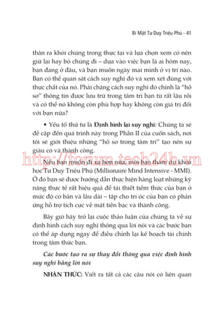 Bí Mật Tư Duy Triệu Phú - 41

thân ra khỏi chúng trong thực tại và lựa chọn xem có nên
giữ lại hay bỏ chúng đi – dựa vào việc bạn là ai hôm nay,
bạn đang ở đâu, và bạn muốn ngày mai mình ở vị trí nào.
Bạn có thể quan sát cách suy nghĩ đó và xem xét đúng với
thực chất của nó. Phải chăng cách suy nghĩ đó chính là “hồ
sơ” thông tin được lưu trữ trong tâm trí bạn từ rất lâu rồi
và có thể nó không còn phù hợp hay không còn giá trị đối
với bạn nữa?
• Yếu tố thứ tư là Định hình lại suy nghĩ: Chúng ta sẽ
đề cập đến quá trình này trong Phần II của cuốn sách, nơi
tôi sẽ giới thiệu những “hồ sơ trong tâm trí” tạo nên sự
giàu có và thành công.

http://forum.tech24h.vn
Nếu bạn muốn đi xa hơn nữa, mời bạn tham dự khóa
học Tư Duy Triệu Phú (Millionaire Mind Intensive - MMI).
Ở đó bạn sẽ được hướng dẫn thực hiện hàng loạt những kỹ
năng thực tế rất hiệu quả để tái thiết tiềm thức của bạn ở
mức độ cơ bản và lâu dài – tập cho trí óc của bạn có phản
ứng hỗ trợ tích cực về mặt tiền bạc và thành công.

Bây giờ hãy trở lại cuộc thảo luận của chúng ta về sự
định hình cách suy nghĩ thông qua lời nói và các bước bạn
có thể áp dụng ngay để điều chỉnh lại kế hoạch tài chính
trong tâm thức bạn.
Các bước tạo ra sự thay đổi thông qua việc định hình
suy nghĩ bằng lời nói
NHẬN THỨC: Viết ra tất cả các câu nói có liên quan

 