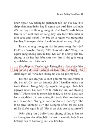 Bí Mật Tư Duy Triệu Phú - 43

khôn ngoan hay không hề quan tâm đến lĩnh vực này? Họ
chấp nhận mạo hiểm hay là người bảo thủ? Tiền bạc luôn
dồi dào hay thất thường trong gia đình bạn? Gia đình bạn
làm ra tiền một cách dễ dàng, hay việc kiếm tiền luôn là
một cuộc đấu tranh? Tiền bạc có là nguồn vui trong nhà
bạn hay là nguyên nhân của những tranh cãi cay đắng?
Tại sao những thông tin này lại quan trọng như vậy?
Có lẽ bạn đã nghe câu này: “Bắt chước như khỉ”. Vâng, con
người cũng không khác là bao. Khi còn là những đứa trẻ,
chúng ta đã học hỏi hầu như mọi thứ từ thế giới xung
quanh bằng cách bắt chước.
Mặc dù phần lớn chúng ta không thích công nhận điều
này, nhưng đó hoàn toàn là sự thật trần trụi trong câu
châm ngôn cổ: “Quả táo không rơi quá xa gốc cây táo”.

http://forum.tech24h.vn
Tôi nhớ câu chuyện về một phụ nữ rán thịt chuẩn bị
cho bữa tối. Cô luôn cắt bớt một chút ở hai đầu miếng thịt
trước khi rán. Trông thấy vậy, người chồng ngạc nhiên hỏi
nguyên nhân. Cô đáp: “Đó là cách mẹ em vẫn thường
làm”. Tình cờ hôm ấy mẹ cô đến ăn tối, và họ hỏi bà tại sao
bà lại cắt đi hai đầu của miếng thịt trước khi cho vào chảo
rán. Bà mẹ đáp: “Bà ngoại các con vẫn làm như vậy”. Thế
là họ quyết định gọi điện cho bà ngoại để hỏi tại sao. Câu
trả lời của bà ngoại là gì? “Bởi vì cái chảo của bà quá nhỏ”!
Điểm đáng lưu ý ở đây là nói chung, chúng ta hay có
xu hướng trở nên giống hệt cha hoặc mẹ mình, hoặc là sự
kết hợp của cả hai trong lĩnh vực tiền bạc.

 