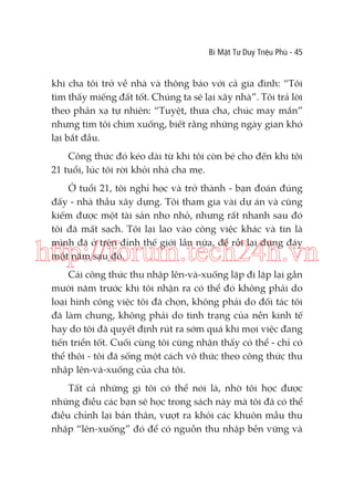 Bí Mật Tư Duy Triệu Phú - 45

khi cha tôi trở về nhà và thông báo với cả gia đình: “Tôi
tìm thấy miếng đất tốt. Chúng ta sẽ lại xây nhà”. Tôi trả lời
theo phản xạ tự nhiên: “Tuyệt, thưa cha, chúc may mắn”
nhưng tim tôi chìm xuống, biết rằng những ngày gian khó
lại bắt đầu.
Công thức đó kéo dài từ khi tôi còn bé cho đến khi tôi
21 tuổi, lúc tôi rời khỏi nhà cha mẹ.
Ở tuổi 21, tôi nghỉ học và trở thành - bạn đoán đúng
đấy - nhà thầu xây dựng. Tôi tham gia vài dự án và cũng
kiếm được một tài sản nho nhỏ, nhưng rất nhanh sau đó
tôi đã mất sạch. Tôi lại lao vào công việc khác và tin là
mình đã ở trên đỉnh thế giới lần nữa, để rồi lại đụng đáy
một năm sau đó.

http://forum.tech24h.vn
Cái công thức thu nhập lên-và-xuống lặp đi lặp lại gần
mười năm trước khi tôi nhận ra có thể đó không phải do
loại hình công việc tôi đã chọn, không phải do đối tác tôi
đã làm chung, không phải do tình trạng của nền kinh tế
hay do tôi đã quyết định rút ra sớm quá khi mọi việc đang
tiến triển tốt. Cuối cùng tôi cũng nhận thấy có thể - chỉ có
thể thôi - tôi đã sống một cách vô thức theo công thức thu
nhập lên-và-xuống của cha tôi.
Tất cả những gì tôi có thể nói là, nhờ tôi học được
những điều các bạn sẽ học trong sách này mà tôi đã có thể
điều chỉnh lại bản thân, vượt ra khỏi các khuôn mẫu thu
nhập “lên-xuống” đó để có nguồn thu nhập bền vững và

 