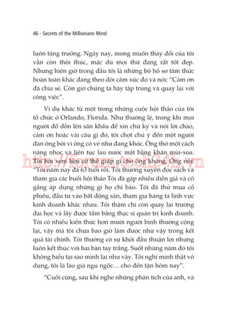 46 - Secrets of the Millionaire Mind

luôn tăng trưởng. Ngày nay, mong muốn thay đổi của tôi
vẫn còn thôi thúc, mặc dù mọi thứ đang rất tốt đẹp.
Nhưng hiện giờ trong đầu tôi là những bộ hồ sơ tâm thức
hoàn toàn khác đang theo dõi cảm xúc đó và nói: “Cảm ơn
đã chia sẻ. Còn giờ chúng ta hãy tập trung và quay lại với
công việc”.
Ví dụ khác từ một trong những cuộc hội thảo của tôi
tổ chức ở Orlando, Florida. Như thường lệ, trong khi mọi
người đổ dồn lên sân khấu để xin chữ ký và nói lời chào,
cảm ơn hoặc vài câu gì đó, tôi chợt chú ý đến một người
đàn ông bởi vì ông có vẻ như đang khóc. Ông thở một cách
nặng nhọc và liên tục lau nước mắt bằng khăn mùi-xoa.
Tôi hỏi xem liệu có thể giúp gì cho ông không. Ông nói:
“Tôi năm nay đã 63 tuổi rồi. Tôi thường xuyên đọc sách và
tham gia các buổi hội thảo Tôi đã gặp nhiều diễn giả và cố
gắng áp dụng những gì họ chỉ bảo. Tôi đã thử mua cổ
phiếu, đầu tư vào bất động sản, tham gia hàng tá lĩnh vực
kinh doanh khác nhau. Tôi thậm chí còn quay lại trường
đại học và lấy được tấm bằng thạc sĩ quản trị kinh doanh.
Tôi có nhiều kiến thức hơn mười người bình thường cộng
lại, vậy mà tôi chưa bao giờ làm được như vậy trong kết
quả tài chính. Tôi thường có sự khởi đầu thuận lợi nhưng
luôn kết thúc với hai bàn tay trắng. Suốt những năm đó tôi
không hiểu tại sao mình lại như vậy. Tôi nghĩ mình thật vô
dụng, tôi là lão già ngu ngốc… cho đến tận hôm nay”.

http://forum.tech24h.vn

“Cuối cùng, sau khi nghe những phân tích của anh, và

 