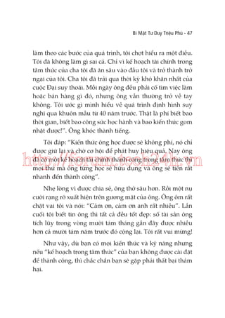 Bí Mật Tư Duy Triệu Phú - 47

làm theo các bước của quá trình, tôi chợt hiểu ra một điều.
Tôi đã không làm gì sai cả. Chỉ vì kế hoạch tài chính trong
tâm thức của cha tôi đã ăn sâu vào đầu tôi và trở thành trở
ngại của tôi. Cha tôi đã trải qua thời kỳ khó khăn nhất của
cuộc Đại suy thoái. Mỗi ngày ông đều phải cố tìm việc làm
hoặc bán hàng gì đó, nhưng ông vẫn thường trở về tay
không. Tôi ước gì mình hiểu về quá trình định hình suy
nghĩ qua khuôn mẫu từ 40 năm trước. Thật là phí biết bao
thời gian, biết bao công sức học hành và bao kiến thức gom
nhặt được!”. Ông khóc thành tiếng.
Tôi đáp: “Kiến thức ông học được sẽ không phí, nó chỉ
được giữ lại và chờ cơ hội để phát huy hiệu quả. Nay ông
đã có một kế hoạch tài chính thành công trong tâm thức thì
mọi thứ mà ông từng học sẽ hữu dụng và ông sẽ tiến rất
nhanh đến thành công”.

http://forum.tech24h.vn
Nhẹ lòng vì được chia sẻ, ông thở sâu hơn. Rồi một nụ
cười rạng rỡ xuất hiện trên gương mặt của ông. Ông ôm rất
chặt vai tôi và nói: “Cảm ơn, cảm ơn anh rất nhiều”. Lần
cuối tôi biết tin ông thì tất cả đều tốt đẹp: số tài sản ông
tích lũy trong vòng mười tám tháng gần đây được nhiều
hơn cả mười tám năm trước đó cộng lại. Tôi rất vui mừng!
Như vậy, dù bạn có mọi kiến thức và kỹ năng nhưng
nếu “kế hoạch trong tâm thức” của bạn không được cài đặt
để thành công, thì chắc chắn bạn sẽ gặp phải thất bại thảm
hại.

 