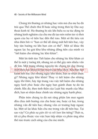 48 - Secrets of the Millionaire Mind

Chúng tôi thường có những học viên mà cha mẹ họ đã
trải qua Thế chiến thứ II hoặc sống trong thời kỳ Đại suy
thoái kinh tế. Họ thường bị sốc khi hiểu ra sự tác động từ
những kinh nghiệm của cha mẹ đã tạo nên niềm tin và thói
quen của họ về tiền bạc đến thế nào. Một số thì tiêu xài
như điên bởi vì “bạn có thể dễ dàng mất hết tiền bạc, vậy
hãy tận hưởng nó khi bạn còn có thể”. Một số khác thì
ngược lại: họ giữ khư khư những đồng tiền của mình và
“tiết kiệm cho những lúc khó khăn”.
Một lời tỉnh táo: Tiết kiệm cho những lúc khó khăn có
thể là một ý tưởng tốt, nhưng nó có thể gây nên nhiều vấn
đề lớn. Một trong những nguyên tắc chúng tôi dạy (trong
một khóa học khác) là Sức mạnh của Mục đích. Nếu bạn tiết
kiệm tiền bạc cho những ngày khó khăn, bạn sẽ nhận được
gì? Những ngày khó khăn! Thay vì tiết kiệm cho những
ngày khó khăn, hãy tập trung vào việc tiết kiệm cho những
ngày hạnh phúc hoặc cho ngày bạn giành được tự do tài
chính. Khi đó, theo tinh thần của Luật Sức mạnh của Mục
đích, bạn sẽ nhận được chính xác những ngày hạnh phúc.

http://forum.tech24h.vn

Phần trên chúng ta đã nói rằng phần lớn mọi người
đều chịu ảnh hưởng của cha hoặc mẹ, hoặc cả hai, trong
những vấn đề tiền bạc; nhưng vẫn có trường hợp ngược
lại. Một số lại khác hẳn cha mẹ trong vấn đề tiền bạc. Tại
sao vậy? Có phải sự giận dữ và nổi loạn lên tiếng? Thật ra,
tất cả phụ thuộc vào việc bạn tiếp nhận và phản ứng như
thế nào trước cách sống của cha mẹ mình.

 