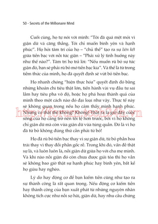 50 - Secrets of the Millionaire Mind

Cuối cùng, họ tự nói với mình: “Tôi đã quá mệt mỏi vì
giận dữ và căng thẳng. Tôi chỉ muốn bình yên và hạnh
phúc”. Họ hỏi tâm trí của họ – “chủ thể” tạo ra sự liên kết
giữa tiền bạc với nỗi tức giận – “Phải xử lý tình huống này
như thế nào?”. Tâm trí họ trả lời: “Nếu muốn rũ bỏ sự tức
giận đó, bạn sẽ phải rũ bỏ mớ tiền bạc kia”. Và thế là từ trong
tiềm thức của mình, họ đã quyết định sẽ vứt bỏ tiền bạc.
Họ nhanh chóng “hiện thực hóa” quyết định đó bằng
những khoản chi tiêu thật lớn, tiến hành vài vụ đầu tư sai
lầm hay tiêu pha vô độ, hoặc họ phá hoại thành quả của
mình theo một cách nào đó đại loại như vậy. Thực tế này
sẽ không quan trọng nếu họ cảm thấy mình hạnh phúc.
Nhưng có thật thế không? Không! Thật ra là giờ đây cuộc
sống của họ càng trở nên tồi tệ hơn trước, bởi vì họ không
chỉ giận dữ mà còn vừa giận dữ vừa túng quẫn. Đó là vì họ
đã từ bỏ không đúng thứ cần phải từ bỏ!

http://forum.tech24h.vn
Họ đã rũ bỏ tiền bạc thay vì sự giận dữ, từ bỏ phần hoa
trái thay vì thay đổi phần gốc rễ. Trong khi đó, vấn đề thật
sự là, và luôn luôn là, nỗi giận dữ giữa họ với cha mẹ mình.
Và khi nào nỗi giận đó còn chưa được giải tỏa thì họ vẫn
sẽ không bao giờ thật sự hạnh phúc hay bình yên, bất kể
họ giàu hay nghèo.
Lý do hay động cơ để bạn kiếm tiền cũng như tạo ra
sự thành công là rất quan trọng. Nếu động cơ kiếm tiền
hay thành công của bạn xuất phát từ những nguyên nhân
không tích cực như nỗi sợ hãi, giận dữ, hay nhu cầu chứng

 