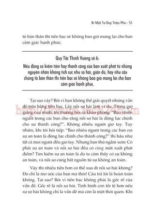 Bí Mật Tư Duy Triệu Phú - 51

tỏ bản thân thì tiền bạc sẽ không bao giờ mang lại cho bạn
cảm giác hạnh phúc.

Quy Tắc Thịnh Vượng số 6:
Nếu động cơ kiếm tiền hay thành công của bạn xuất phát từ những
nguyên nhân không tích cực như sợ hãi, giận dữ, hay nhu cầu
chứng tỏ bản thân thì tiền bạc sẽ không bao giờ mang lại cho bạn
cảm giác hạnh phúc.
Tại sao vậy? Bởi vì bạn không thể giải quyết những vấn
đề trên bằng tiền bạc. Lấy nỗi sợ hãi làm ví dụ. Trong giờ
giảng của mình, tôi thường hỏi cả khán phòng: “Bao nhiêu
người trong các bạn cho rằng nỗi sợ hãi là động lực chính
cho sự thành công?”. Không nhiều người giơ tay. Tuy
nhiên, khi tôi hỏi tiếp: “Bao nhiêu người trong các bạn coi
sự an toàn là động lực chính cho thành công?” thì hầu như
tất cả mọi người đều giơ tay. Nhưng bạn thử ngẫm xem: Có
phải sự an toàn và nỗi sợ hãi đều có cùng một xuất phát
điểm? Tìm kiếm sự an toàn là do ta cảm thấy có sự không
an toàn, và nỗi sợ cũng bắt nguồn từ sự không an toàn.

http://forum.tech24h.vn

Vậy thì nhiều tiền hơn có thể xua đi nỗi sợ hãi không?
Đó chỉ là mơ ước của bạn mà thôi! Câu trả lời là hoàn toàn
không. Tại sao? Bởi vì tiền bạc không phải là gốc rễ của
vấn đề. Gốc rễ là nỗi sợ hãi. Tình hình còn tồi tệ hơn nếu
sự sợ hãi không chỉ là vấn đề mà còn là một thói quen. Khi

 