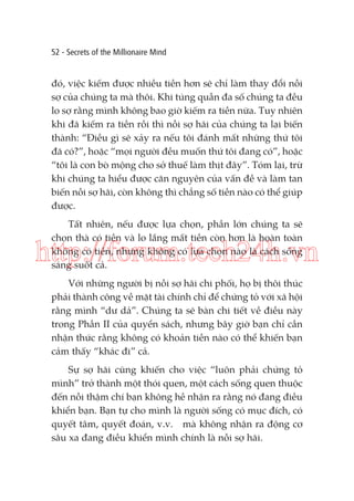 52 - Secrets of the Millionaire Mind

đó, việc kiếm được nhiều tiền hơn sẽ chỉ làm thay đổi nỗi
sợ của chúng ta mà thôi. Khi túng quẫn đa số chúng ta đều
lo sợ rằng mình không bao giờ kiếm ra tiền nữa. Tuy nhiên
khi đã kiếm ra tiền rồi thì nỗi sợ hãi của chúng ta lại biến
thành: “Điều gì sẽ xảy ra nếu tôi đánh mất những thứ tôi
đã có?”, hoặc “mọi người đều muốn thứ tôi đang có”, hoặc
“tôi là con bò mộng cho sở thuế làm thịt đây”. Tóm lại, trừ
khi chúng ta hiểu được căn nguyên của vấn đề và làm tan
biến nỗi sợ hãi, còn không thì chẳng số tiền nào có thể giúp
được.
Tất nhiên, nếu được lựa chọn, phần lớn chúng ta sẽ
chọn thà có tiền và lo lắng mất tiền còn hơn là hoàn toàn
không có tiền, nhưng không có lựa chọn nào là cách sống
sáng suốt cả.

http://forum.tech24h.vn
Với những người bị nỗi sợ hãi chi phối, họ bị thôi thúc
phải thành công về mặt tài chính chỉ để chứng tỏ với xã hội
rằng mình “dư dả”. Chúng ta sẽ bàn chi tiết về điều này
trong Phần II của quyển sách, nhưng bây giờ bạn chỉ cần
nhận thức rằng không có khoản tiền nào có thể khiến bạn
cảm thấy “khác đi” cả.
Sự sợ hãi cũng khiến cho việc “luôn phải chứng tỏ
mình” trở thành một thói quen, một cách sống quen thuộc
đến nỗi thậm chí bạn không hề nhận ra rằng nó đang điều
khiển bạn. Bạn tự cho mình là người sống có mục đích, có
quyết tâm, quyết đoán, v.v. mà không nhận ra động cơ
sâu xa đang điều khiển mình chính là nỗi sợ hãi.

 