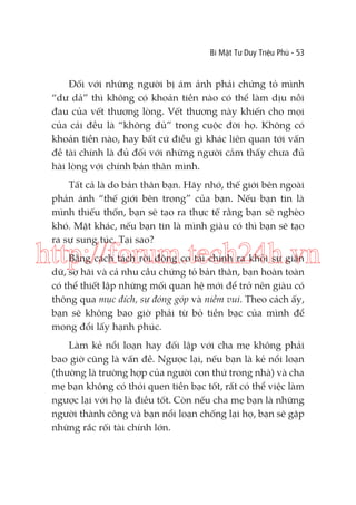 Bí Mật Tư Duy Triệu Phú - 53

Đối với những người bị ám ảnh phải chứng tỏ mình
“dư dả” thì không có khoản tiền nào có thể làm dịu nỗi
đau của vết thương lòng. Vết thương này khiến cho mọi
của cải đều là “không đủ” trong cuộc đời họ. Không có
khoản tiền nào, hay bất cứ điều gì khác liên quan tới vấn
đề tài chính là đủ đối với những người cảm thấy chưa đủ
hài lòng với chính bản thân mình.
Tất cả là do bản thân bạn. Hãy nhớ, thế giới bên ngoài
phản ánh “thế giới bên trong” của bạn. Nếu bạn tin là
mình thiếu thốn, bạn sẽ tạo ra thực tế rằng bạn sẽ nghèo
khó. Mặt khác, nếu bạn tin là mình giàu có thì bạn sẽ tạo
ra sự sung túc. Tại sao?

http://forum.tech24h.vn
Bằng cách tách rời động cơ tài chính ra khỏi sự giận
dữ, sợ hãi và cả nhu cầu chứng tỏ bản thân, bạn hoàn toàn
có thể thiết lập những mối quan hệ mới để trở nên giàu có
thông qua mục đích, sự đóng góp và niềm vui. Theo cách ấy,
bạn sẽ không bao giờ phải từ bỏ tiền bạc của mình để
mong đổi lấy hạnh phúc.

Làm kẻ nổi loạn hay đối lập với cha mẹ không phải
bao giờ cũng là vấn đề. Ngược lại, nếu bạn là kẻ nổi loạn
(thường là trường hợp của người con thứ trong nhà) và cha
mẹ bạn không có thói quen tiền bạc tốt, rất có thể việc làm
ngược lại với họ là điều tốt. Còn nếu cha mẹ bạn là những
người thành công và bạn nổi loạn chống lại họ, bạn sẽ gặp
những rắc rối tài chính lớn.

 