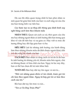 54 - Secrets of the Millionaire Mind

Dù sao thì điều quan trọng nhất là bạn phải nhận ra
mối quan hệ giữa bản tính của bạn và cách ứng xử của cha
mẹ bạn trong lĩnh vực tiền bạc.
Các bước tạo ra sự thay đổi thông qua định hình suy
nghĩ bằng cách làm theo khuôn mẫu
NHẬN THỨC: Quan sát cách cư xử, thói quen của cha
mẹ hay những người thân có ảnh hưởng đến bạn trong quá
khứ về vấn đề tiền bạc và sự giàu có. Hãy viết ra mức độ
tương đồng hay đối lập giữa bạn và họ.
HIỂU BIẾT: Liệt kê những ảnh hưởng của hành động
làm theo những khuôn mẫu đó (bắt chước người khác) đối
với đời sống tài chính của bạn.

http://forum.tech24h.vn
TÁCH BIỆT: Bạn nhận ra rằng cách cư xử đó là do bạn
bị ảnh hưởng từ những yếu tố, khuôn mẫu bên ngoài, chứ
nó không thuộc về bản chất của bạn. Ngay từ lúc này đây,
bạn có thể lựa chọn để trở nên khác biệt.
TUYÊN BỐ: Bạn hãy đặt tay lên ngực và nói to...
“Đối với những quan điểm về tài chính, trước giờ tôi
chỉ làm theo người khác. Ngay từ bây giờ tôi sẽ làm theo
cách của tôi.”
Rồi bạn đặt tay lên trán và nói...
“Tôi có Tư Duy Triệu Phú!”

 