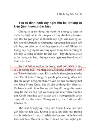 Bí Mật Tư Duy Triệu Phú - 55

Yếu tố định hình suy nghĩ thứ ba: Những sự
kiện (tình huống) đặc biệt
Chúng ta bị tác động rất mạnh từ những sự kiện cá
nhân đặc biệt mà ta đã trải qua, và đây chính là yếu tố cơ
bản thứ ba góp phần định hình suy nghĩ của mỗi người.
Khi còn nhỏ, bạn đã có những trải nghiệm gì liên quan đến
tiền bạc, sự giàu có và những người giàu có? Những ấn
tượng này có ý nghĩa vô cùng quan trọng bởi vì chúng sẽ
bồi đắp và củng cố niềm tin của bạn – hay đúng ra là tạo
ra ảo tưởng của bạn, những cái mà ngày nay bạn đang vô
thức tuân theo.
Tôi xin đưa ra một ví dụ. Josey, một học viên của tôi,
là y tá phòng mổ. Thu nhập của cô rất khá, nhưng cô luôn
tiêu hết số tiền kiếm được. Khi tìm hiểu thêm, Josey nhớ lại
năm lên 11 tuổi cô cùng chị gái đã phải chứng kiến cảnh
cha mẹ cô lớn tiếng cãi nhau về vấn đề tiền bạc trong một
nhà hàng Trung Quốc. Lúc đó cha cô đứng dậy, đấm tay
lên bàn và quát rất to. Gương mặt ông đỏ bừng rồi chuyển
sang tái mét và ông ngã vật xuống sàn nhà vì lên cơn đau
tim. Cô đã được học cách sơ cấp cứu ở trường nên đã cố áp
dụng để cứu cha mình. Nhưng vô ích, cha cô đã qua đời
trên tay cô.

http://forum.tech24h.vn

Thế là kể từ ngày ấy, trong tâm trí của Josey, tiền luôn
gắn liền với nỗi đau. Không có gì lạ khi đến tuổi trưởng
thành, cô luôn vô thức rũ bỏ hết tiền bạc của mình để thoát
khỏi nỗi đau. Một chi tiết thú vị là cô đã chọn nghề y tá.

 