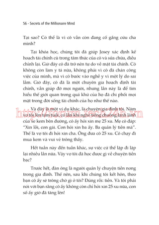 56 - Secrets of the Millionaire Mind

Tại sao? Có thể là vì cô vẫn còn đang cố gắng cứu cha
mình?
Tại khóa học, chúng tôi đã giúp Josey xác định kế
hoạch tài chính cũ trong tâm thức của cô và sửa chữa, điều
chỉnh lại. Giờ đây cô đã trở nên tự do về mặt tài chính. Cô
không còn làm y tá nữa, không phải vì cô đã chán công
việc của mình, mà vì cô bước vào nghề y vì một lý do sai
lầm. Giờ đây, cô đã là một chuyên gia hoạch định tài
chính, vẫn giúp đỡ mọi người, nhưng lần này là để tìm
hiểu thế giới quan trong quá khứ của họ đã chi phối mọi
mặt trong đời sống tài chính của họ như thế nào.
Và đây là một ví dụ khác, là chuyện gia đình tôi. Năm
vợ tôi lên tám tuổi, có lần khi nghe tiếng chuông lanh lảnh
của xe kem bên đường, cô ấy hỏi xin mẹ 25 xu. Mẹ cô đáp:
“Xin lỗi, con gái. Con hỏi xin ba ấy. Ba quản lý tiền mà”.
Thế là vợ tôi đi hỏi xin cha. Ông đưa cô 25 xu. Cô chạy đi
mua kem và vui vẻ trông thấy.

http://forum.tech24h.vn
Hết tuần này đến tuần khác, sự việc cứ thế lặp đi lặp
lại nhiều lần nữa. Vậy vợ tôi đã học được gì về chuyện tiền
bạc?
Trước hết, đàn ông là người quản lý chuyện tiền nong
trong gia đình. Thế nên, sau khi chúng tôi kết hôn, theo
bạn cô ấy sẽ trông chờ gì ở tôi? Đúng rồi: tiền. Và tôi phải
nói với bạn rằng cô ấy không còn chỉ hỏi xin 25 xu nữa, con
số ấy giờ đã tăng lên!

 