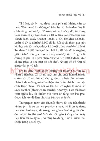 Bí Mật Tư Duy Triệu Phú - 57

Thứ hai, cô ấy học được rằng phụ nữ không cần có
tiền. Nếu mẹ cô ấy không có tiền thì tất nhiên đó cũng là
cách sống của cô ấy. Để củng cố cách sống đó, từ trong
tiềm thức, cô ấy luôn loại trừ tất cả tiền bạc. Nếu bạn đưa
100 đô-la thì cô ấy tiêu hết 100 đô-la, nếu bạn đưa 1.000 đôla thì cô ấy sẽ tiêu hết 1.000 đô-la. Rồi cô ấy tham gia một
lớp học của tôi và học được kỹ thuật dùng đòn bẩy kinh tế.
Tôi đưa cô 2.000 đô-la, cô tiêu hết 10.000 đô-la! Tôi cố gắng
giải thích: “Không, em yêu, dùng đòn bẩy kinh tế nghĩa là
chúng ta phải là người nhận được số tiền 10.000 đô-la, chứ
không phải là tiêu mất số tiền đó”. Nhưng có vẻ như cố
gắng của tôi vô ích.

http://forum.tech24h.vn
Đề tài duy nhất khiến chúng tôi thường xuyên cãi
nhau là tiền bạc. Có lúc nó suýt làm cho cuộc hôn nhân của
chúng tôi đổ vỡ. Lúc đó chúng tôi chưa biết rằng nguyên
nhân là do mỗi người nhìn nhận vấn đề tài chính theo một
cách khác nhau. Đối với vợ tôi, tiền có nghĩa là niềm vui
thích tức thời (như việc ăn kem hồi nhỏ vậy). Còn tôi, hoàn
toàn ngược lại, tôi lớn lên với niềm tin rằng tiền bạc phải
được tích lũy để làm phương tiện tạo ra tự do.
Trong quan niệm của tôi, mỗi khi vợ tôi tiêu tiền thì đó
không phải là cô đã tiêu pha đơn thuần, mà là cô ấy đang
tiêu tán chính sự tự do trong tương lai của chúng tôi. Còn
đối với vợ tôi thì sao? Mỗi khi tôi ngăn không cho cô ấy
tiêu tiền thì cô ấy lại cho rằng tôi đang tước đi niềm vui
thích trong đời cô ấy.

 