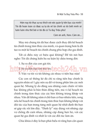 Bí Mật Tư Duy Triệu Phú - 59

Hiện nay tôi thực sự vui thích với việc quản lý tiền bạc của mình!
Tôi đã hoàn toàn có được sự tự do về tài chính và tôi biết mình sẽ
luôn luôn như thế bởi vì tôi đã có Tư duy Triệu phú!
Cảm ơn anh, Harv. Cảm ơn...

May mà chúng tôi đã học được cách thay đổi kế hoạch
tài chính trong tâm thức của mình, và quan trọng hơn là đã
tạo ra một kế hoạch tài chính chung phù hợp cho gia đình.
Tất cả điều này có hiệu quả không? Để tôi nói bạn
nghe: Tôi đã chứng kiến ba sự kiện kỳ diệu trong đời:
1. Sự ra đời của con gái tôi;

http://forum.tech24h.vn
2. Sự ra đời của con trai tôi;

3. Việc vợ tôi và tôi không cãi nhau vì tiền bạc nữa!

Các con số thống kê đã chỉ ra rằng tiền bạc chính là
nguyên nhân số 1 gây nên sự đổ vỡ trong phần lớn các mối
quan hệ. Nhưng lý do đằng sau những cuộc chiến về tiền
bạc không phải là bản thân đồng tiền, mà vì kế hoạch tài
chính trong tâm thức của các bên không trùng khớp với
nhau. Vấn đề không nằm ở chỗ bạn có bao nhiêu tiền, song
nếu kế hoạch tài chính trong tâm thức bạn không khớp với
đối tác của bạn trong từng mối quan hệ nhất định thì bạn
sẽ gặp rắc rối lớn đấy. “Định lý” này đúng với những cặp
vợ chồng đã cưới nhau, những cặp đang hẹn hò, với các
quan hệ gia đình và nhất là với các đối tác làm ăn.
Chìa khóa ở đây là bạn phải hiểu rõ rằng bạn cần quan

 