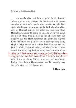 6 - Secrets of the Millionaire Mind

Cảm ơn đại diện xuất bản tài giỏi của tôi, Bonnie
Solow, vì sự trợ giúp và động viên liên tục, và vì đã hướng
dẫn cho tôi mọi ngóc ngách trong ngoài của nghề làm
sách. Một lời cảm ơn sâu sắc nữa là dành cho nhóm làm
việc tại HarperBusiness: cho giám đốc xuất bản Steve
Hanselman, người đã đánh giá cao dự án này và dành
cho nó rất nhiều thời gian, công sức; cho nhà biên tập
tuyệt vời của tôi, Herb Schaffner; cho giám đốc tiếp thị
Keith Pfeffer; và cho giám đốc quan hệ công chúng Larry
Hughes. Một sự cảm ơn đặc biệt dành cho các bạn tôi,
Jack Canfield, Robert G. Allen, and Mark Victor Hansen
vì tình bạn và sự ủng hộ liên tục từ buổi ban đầu. Cuối
cùng, tôi chân thành và sâu sắc cảm ơn tất cả học viên đã
tham gia các buổi đào tạo của Peak Potentials, các nhân
viên hỗ trợ và những đối tác trong các sự kiện chung.
Không có các bạn, sẽ không có các buổi đào tạo giúp thay
đổi cuộc sống cho biết bao người.

http://forum.tech24h.vn
T. Harv Eker

 