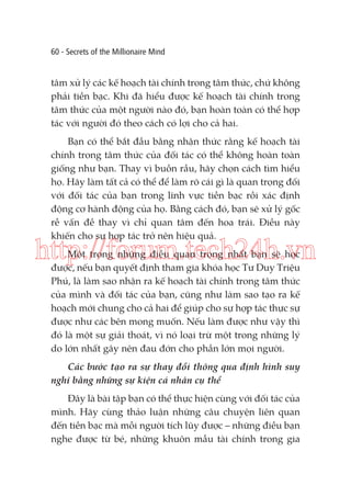 60 - Secrets of the Millionaire Mind

tâm xử lý các kế hoạch tài chính trong tâm thức, chứ không
phải tiền bạc. Khi đã hiểu được kế hoạch tài chính trong
tâm thức của một người nào đó, bạn hoàn toàn có thể hợp
tác với người đó theo cách có lợi cho cả hai.
Bạn có thể bắt đầu bằng nhận thức rằng kế hoạch tài
chính trong tâm thức của đối tác có thể không hoàn toàn
giống như bạn. Thay vì buồn rầu, hãy chọn cách tìm hiểu
họ. Hãy làm tất cả có thể để làm rõ cái gì là quan trọng đối
với đối tác của bạn trong lĩnh vực tiền bạc rồi xác định
động cơ hành động của họ. Bằng cách đó, bạn sẽ xử lý gốc
rễ vấn đề thay vì chỉ quan tâm đến hoa trái. Điều này
khiến cho sự hợp tác trở nên hiệu quả.

http://forum.tech24h.vn
Một trong những điều quan trọng nhất bạn sẽ học
được, nếu bạn quyết định tham gia khóa học Tư Duy Triệu
Phú, là làm sao nhận ra kế hoạch tài chính trong tâm thức
của mình và đối tác của bạn, cũng như làm sao tạo ra kế
hoạch mới chung cho cả hai để giúp cho sự hợp tác thực sự
được như các bên mong muốn. Nếu làm được như vậy thì
đó là một sự giải thoát, vì nó loại trừ một trong những lý
do lớn nhất gây nên đau đớn cho phần lớn mọi người.
Các bước tạo ra sự thay đổi thông qua định hình suy
nghĩ bằng những sự kiện cá nhân cụ thể
Đây là bài tập bạn có thể thực hiện cùng với đối tác của
mình. Hãy cùng thảo luận những câu chuyện liên quan
đến tiền bạc mà mỗi người tích lũy được – những điều bạn
nghe được từ bé, những khuôn mẫu tài chính trong gia

 
