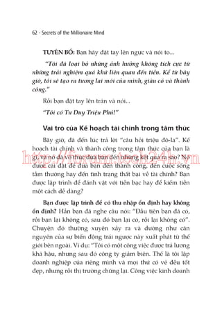 62 - Secrets of the Millionaire Mind

TUYÊN BỐ: Bạn hãy đặt tay lên ngực và nói to...
“Tôi đã loại bỏ những ảnh hưởng không tích cực từ
những trải nghiệm quá khứ liên quan đến tiền. Kể từ bây
giờ, tôi sẽ tạo ra tương lai mới của mình, giàu có và thành
công.”
Rồi bạn đặt tay lên trán và nói...
“Tôi có Tư Duy Triệu Phú!”

Vai trò của Kế hoạch tài chính trong tâm thức
Bây giờ, đã đến lúc trả lời “câu hỏi triệu đô-la”. Kế
hoạch tài chính và thành công trong tâm thức của bạn là
gì, và nó đã vô thức đưa bạn đến những kết quả ra sao? Nó
được cài đặt để đưa bạn đến thành công, đến cuộc sống
tầm thường hay đến tình trạng thất bại về tài chính? Bạn
được lập trình để đánh vật với tiền bạc hay để kiếm tiền
một cách dễ dàng?

http://forum.tech24h.vn
Bạn được lập trình để có thu nhập ổn định hay không
ổn định? Hẳn bạn đã nghe câu nói: “Đầu tiên bạn đã có,
rồi bạn lại không có, sau đó bạn lại có, rồi lại không có”.
Chuyện đó thường xuyên xảy ra và dường như căn
nguyên của sự biến động trái ngược này xuất phát từ thế
giới bên ngoài. Ví dụ: “Tôi có một công việc được trả lương
khá hậu, nhưng sau đó công ty giảm biên. Thế là tôi lập
doanh nghiệp của riêng mình và mọi thứ có vẻ đều tốt
đẹp, nhưng rồi thị trường chững lại. Công việc kinh doanh

 