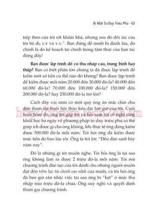 Bí Mật Tư Duy Triệu Phú - 63

tiếp theo của tôi rất khấm khá, nhưng sau đó đối tác của
tôi bỏ đi, v.v và v.v.”. Bạn đừng để mình bị đánh lừa, đó
chính là do kế hoạch tài chính trong tâm thức của bạn tác
động đấy!
Bạn được lập trình để có thu nhập cao, trung bình hay
thấp? Bạn có biết phần lớn chúng ta đã được lập trình để
kiếm một số tiền cụ thể nào đó không? Bạn được lập trình
để kiếm được mỗi năm 20.000 đến 30.000 đô-la? 40.000 đến
60.000 đô-la? 70.000 đến 100.000 đô-la? 150.000 đến
200.000 đô-la? hay 250.000 đô-la trở lên?
Cách đây vài năm có một quý ông ăn mặc chỉn chu
đến tham dự buổi hội thảo kéo dài hai giờ của tôi. Cuối
buổi hôm đó, ông tới gặp tôi và hỏi xem tôi có nghĩ rằng
khóa học ba ngày về phương pháp tư duy triệu phú có thể
giúp ích được gì cho ông không, khi thực tế ông đang kiếm
được 500.000 đô-la mỗi năm. Tôi hỏi ông đã kiếm được
mức tiền đó bao lâu rồi. Ông ta trả lời: “Đều đặn suốt bảy
năm nay”.

http://forum.tech24h.vn
Đó là những gì tôi muốn nghe. Tôi hỏi ông là tại sao
ông không làm ra được 2 triệu đô-la mỗi năm. Tôi nói
chương trình đào tạo của tôi dành cho những người muốn
đạt đến tiềm lực tài chính cao nhất của mình, và tôi hỏi ông
đã bao giờ cân nhắc việc tại sao ông bị “kẹt” ở mức thu
nhập nửa triệu đô-la chưa. Ông suy nghĩ và quyết định
tham gia chương trình.

 