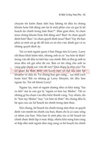 Bí Mật Tư Duy Triệu Phú - 65

chuyện tôi kiếm được tiền hay không từ đầu tư chứng
khoán hoặc bất động sản lại là một phần của cái gọi là kế
hoạch tài chính trong tâm thức?". Đơn giản thôi; Ai chọn
mua chứng khoán hoặc bất động sản? Bạn! Ai chọn quyết
định bán? Bạn ! Ai chọn quyết định mua? Bạn! Vậy thì bạn
phải có một cái gì đó để làm cơ sở cho việc đánh giá và ra
những quyết định ấy.
Tôi có một người quen ở San Diego tên là Larry. Larry
rất khao khát kiếm tiền, nhưng anh ta có "nụ hôn tử thần"
trong vấn đề đầu tư tiền bạc của mình: Bất cứ thứ gì anh ta
mua đều rớt giá như đá rơi. Bạn có tin rằng cha anh ta
cũng gặp chính xác vấn đề này? Quả đúng là như vậy! Tôi
có quan hệ thân thiết với Larry nên có thể hỏi anh lời
khuyên về đầu tư. Và chúng bao giờ cũng… sai một cách
hoàn hảo! Bất cứ những gì Larry khuyên, tôi đều làm
ngược lại. Tôi rất khoái Larry!

http://forum.tech24h.vn
Ngược lại, một số người dường như có khả năng "hái
ra tiền" mà ta còn gọi là "người có bàn tay Midas". Tất cả
những gì họ chạm vào đều biến thành vàng. Tuy nhiên, dù
là “bàn tay Midas” hay “cái hôn tử thần” thì chúng đều là
hệ quả của các kế hoạch tài chính trong tâm thức.
Nói chung, kế hoạch tài chính trong tâm thức sẽ quyết
định vận mệnh tài chính của bạn, thậm chí là cả cuộc sống
cá nhân của bạn. Nếu bạn là một phụ nữ có kế hoạch tài
chính được thiết lập ở mức thấp, nhiều khả năng bạn cũng
sẽ hấp dẫn một người đàn ông cũng có kế hoạch tài chính

 