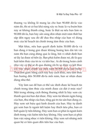 Bí Mật Tư Duy Triệu Phú - 67

thương vụ khổng lồ mang lại cho bạn 90.000 đô-la vào
năm đó, thì sẽ có hai khả năng xảy ra: hoặc là vụ buôn bán
này sẽ không thành công, hoặc là thật sự nếu bạn làm ra
90.000 đô-la, bạn hãy sẵn sàng đón nhận một năm thất bại
sắp đến ngay sau đó để đưa thu nhập của bạn về đúng
mức của kế hoạch tài chính trong tâm thức của bạn.
Mặt khác, nếu bạn quyết định kiếm 50.000 đô-la và
bạn đang ở trong giai đoạn khủng hoảng kéo dài tới vài
năm thì bạn cũng đừng quá lo lắng, bởi vì nhất định bạn
sẽ lấy lại được số tiền ấy. Bạn phải kiếm được nó, đó là quy
luật tiềm thức của trí óc và tiền bạc. Ai đó trong hoàn cảnh
như vậy có thể sẽ đi qua đường rồi bị xe đâm và kết thúc
với việc nhận chính xác mỗi năm 50.000 đô-la bảo hiểm.
Thật đơn giản: bằng cách này hay cách khác, nếu tâm thức
bạn hướng đến 50.000 đô-la mỗi năm, bạn sẽ nhận được
đúng như thế.

http://forum.tech24h.vn
Vậy làm sao để bạn có thể xác định được kế hoạch tài
chính trong tâm thức của mình được cài đặt ở mức nào?
Một trong những cách thông thường nhất là hãy xem các
thành quả mà bạn đạt được. Hãy xem tài khoản ngân hàng
của bạn, thu nhập của bạn, tổng giá trị tài sản bạn đang có.
Hãy xem xét hiệu quả kinh doanh của bạn. Hãy tự đánh
giá xem bạn là người tiết kiệm hay thích tiêu pha, bạn có
biết quản lý tiền không. Hãy xem bạn có phải là người kiên
định trong việc kiếm tiền hay không. Hãy xem bạn có phải
làm việc nặng nhọc vì tiền không. Hãy xem xét những mối
quan hệ có liên quan đến tiền bạc của bạn.

 