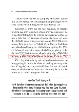 68 - Secrets of the Millionaire Mind

Tiền bạc đến với bạn dễ dàng hay khó khăn? Bạn sở
hữu doanh nghiệp hay làm công ăn lương? Bạn gắn bó với
công việc hay bạn thường xuyên thay đổi việc làm?
Kế hoạch tài chính của bạn hoạt động như bộ nhiệt kế
tự động của máy điều hòa không khí vậy. Nếu nhiệt độ
phòng là 270C thì đó là do nhiệt kế được cài ở 270C. Bây giờ
mới là điều thú vị. Giả sử cửa sổ mở và bên ngoài trời lạnh,
thì nhiệt độ trong phòng có giảm xuống 200C? Tất nhiên,
nhưng điều gì sẽ xảy ra? Nhiệt kế tự động sẽ kích hoạt
máy điều hòa để nâng cao nhiệt độ trong phòng lên 270C.
Có thể cửa sổ mở và trời nóng, nhiệt độ trong phòng có thể
lên đến 330C? Có thể, nhưng chuyện gì sẽ xảy ra? Nhiệt kế
tự động sẽ khởi động điều hòa và đưa nhiệt độ trở lại 270C.

http://forum.tech24h.vn
Cách duy nhất để thay đổi một cách ổn định nhiệt độ
trong phòng là cài đặt lại nhiệt kế tự động của máy điều
hòa. Cũng thế, cách duy nhất để thay đổi mức độ thành
công tài chính của bạn một cách bền vững là cài đặt lại
"nhiệt kế tài chính" trong tâm thức bạn.

Quy Tắc Thịnh Vượng số 7:
Cách duy nhất để thay đổi một cách ổn định nhiệt độ trong phòng
là cài đặt lại nhiệt kế tự động của máy điều hòa. Cũng thế, cách
duy nhất để thay đổi mức độ thành công tài chính của bạn một cách
bền vững là cài đặt lại "nhiệt kế tài chính" trong tâm thức bạn.

 