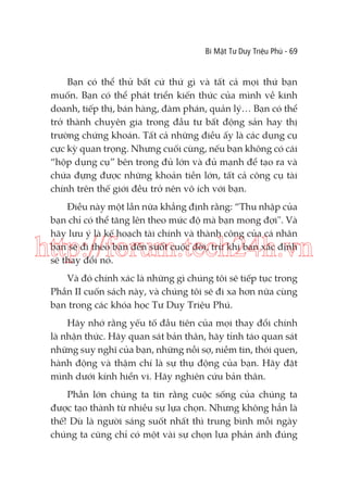 Bí Mật Tư Duy Triệu Phú - 69

Bạn có thể thử bất cứ thứ gì và tất cả mọi thứ bạn
muốn. Bạn có thể phát triển kiến thức của mình về kinh
doanh, tiếp thị, bán hàng, đàm phán, quản lý… Bạn có thể
trở thành chuyên gia trong đầu tư bất động sản hay thị
trường chứng khoán. Tất cả những điều ấy là các dụng cụ
cực kỳ quan trọng. Nhưng cuối cùng, nếu bạn không có cái
“hộp dụng cụ” bên trong đủ lớn và đủ mạnh để tạo ra và
chứa đựng được những khoản tiền lớn, tất cả công cụ tài
chính trên thế giới đều trở nên vô ích với bạn.
Điều này một lần nữa khẳng định rằng: “Thu nhập của
bạn chỉ có thể tăng lên theo mức độ mà bạn mong đợi". Và
hãy lưu ý là kế hoạch tài chính và thành công của cá nhân
bạn sẽ đi theo bạn đến suốt cuộc đời, trừ khi bạn xác định
sẽ thay đổi nó.

http://forum.tech24h.vn
Và đó chính xác là những gì chúng tôi sẽ tiếp tục trong
Phần II cuốn sách này, và chúng tôi sẽ đi xa hơn nữa cùng
bạn trong các khóa học Tư Duy Triệu Phú.
Hãy nhớ rằng yếu tố đầu tiên của mọi thay đổi chính
là nhận thức. Hãy quan sát bản thân, hãy tỉnh táo quan sát
những suy nghĩ của bạn, những nỗi sợ, niềm tin, thói quen,
hành động và thậm chí là sự thụ động của bạn. Hãy đặt
mình dưới kính hiển vi. Hãy nghiên cứu bản thân.
Phần lớn chúng ta tin rằng cuộc sống của chúng ta
được tạo thành từ nhiều sự lựa chọn. Nhưng không hẳn là
thế! Dù là người sáng suốt nhất thì trung bình mỗi ngày
chúng ta cũng chỉ có một vài sự chọn lựa phản ánh đúng

 