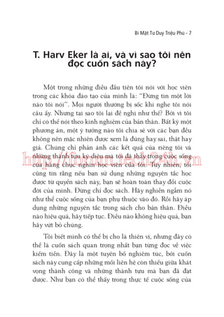 Bí Mật Tư Duy Triệu Phú - 7

T. Harv Eker là ai, và vì sao tôi nên
đọc cuốn sách này?
Một trong những điều đầu tiên tôi nói với học viên
trong các khóa đào tạo của mình là: “Đừng tin một lời
nào tôi nói”. Mọi người thường bị sốc khi nghe tôi nói
câu ấy. Nhưng tại sao tôi lại đề nghị như thế? Bởi vì tôi
chỉ có thể nói theo kinh nghiệm của bản thân. Bất kỳ một
phương án, một ý tưởng nào tôi chia sẻ với các bạn đều
không nên mặc nhiên được xem là đúng hay sai, thật hay
giả. Chúng chỉ phản ánh các kết quả của riêng tôi và
những thành tựu kỳ diệu mà tôi đã thấy trong cuộc sống
của hàng chục nghìn học viên của tôi. Tuy nhiên, tôi
cũng tin rằng nếu bạn sử dụng những nguyên tắc học
được từ quyển sách này, bạn sẽ hoàn toàn thay đổi cuộc
đời của mình. Đừng chỉ đọc sách. Hãy nghiền ngẫm nó
như thể cuộc sống của bạn phụ thuộc vào đó. Rồi hãy áp
dụng những nguyên tắc trong sách cho bản thân. Điều
nào hiệu quả, hãy tiếp tục. Điều nào không hiệu quả, bạn
hãy vứt bỏ chúng.

http://forum.tech24h.vn

Tôi biết mình có thể bị cho là thiên vị, nhưng đây có
thể là cuốn sách quan trọng nhất bạn từng đọc về việc
kiếm tiền. Đây là một tuyên bố nghiêm túc, bởi cuốn
sách này cung cấp những mối liên hệ còn thiếu giữa khát
vọng thành công và những thành tựu mà bạn đã đạt
được. Như bạn có thể thấy trong thực tế cuộc sống của

 